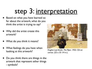 step 3: interpretation
•   Based on what you have learned so
    far about the artwork, what do you
    think the artist is trying to say?

•   Why did the artist create this
    artwork?

•   What do you think it means?

•   What feelings do you have when
                                           Hughie Lee-Smith. The Piper. 1953. Oil on
    looking at this artwork?               canvas. (22 x 35 1/4 in.).


•   Do you think there are things in the
    artwork that represent other things
    - symbols?
 