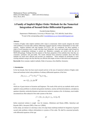 Mathematical Theory and Modeling www.iiste.org
ISSN 2224-5804 (Paper) ISSN 2225-0522 (Online)
Vol.2, No.4, 2012
67
A Family of Implicit Higher Order Methods for the Numerical
Integration of Second Order Differential Equations
Owolabi Kolade Matthew
Department of Mathematics, University of Western Cape, 7535, Bellville, South Africa
*E-mail of the corresponding author: kowolabi@uwc.ac.za; kmowolabi2@gmail.com
Abstract
A family of higher order implicit methods with k steps is constructed, which exactly integrate the initial
value problems of second order ordinary differential equations directly without reformulation to first order
systems. Implicit methods with step numbers }6,...,3,2{∈k are considered. For these methods, a
study of local truncation error is made with their basic properties. Error and step length control based on
Richardson extrapolation technique is carried out. Illustrative examples are solved with the aid of
MATLAB package. Findings from the analysis of the basic properties of the methods show that they are
consistent, symmetric and zero-stable. The results obtained from numerical examples show that these
methods are much more efficient and accurate on comparison. These methods are preferable to some
existing methods owing to the fact that they are efficient and simple in terms of derivation and computation
Keywords: Error constant, implicit methods, Order of accuracy, Zero-Stability, Symmetry
1. Introduction
In the last decade, there has been much research activity in the area of numerical solution of higher order
linear and nonlinear initial value problems of ordinary differential equations of the form
10
)1()(
)(,0)...,,,,( −
−
== m
mm
tyyyytf η
n
ytm ℜ∈= },{,...,2,1
(1)
which are of great interest to Scientists and Engineers. The result of this activity are methods which can be
applied to many problems in celestial and quantum mechanics, nuclear and theoretical physics, astrophysics,
quantum chemistry, molecular dynamics and transverse motion to mention a few. In literature, most models
encountered are often reduced to first order systems of the form
],[,)(),,( 00 batytyytfy ∈==′
(2)
before numerical solution is sought [see for instance, Abhulimen and Otunta (2006), Ademiluyi and
Kayode (2001), Awoyemi (2005), Chan et al. (2004)].
In this study, our interest is to develop a class of k-steps linear multistep methods for integration of general
second order problems without reformulation to systems of first order. We shall be concerned primarily
with differential equations of the type
 