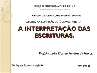 A INTERPRETAÇÃO DASA INTERPRETAÇÃO DAS
ESCRITURAS.ESCRITURAS.
Prof. Rev. João Ricardo Ferreira de França.
IGREJA PRESBITERIANA DE PIRIPIRI – PI.
www.ipdepiripiri.blogspot.com
ESTUDOS NA CONFISSÃO DE FÉ DE WESTMINSTERESTUDOS NA CONFISSÃO DE FÉ DE WESTMINSTER
Da Sagrada Escritura – seção IXDa Sagrada Escritura – seção IX ESTUDO 11ESTUDO 11
CURSO DE IDENTIDADE PRESBITERIANACURSO DE IDENTIDADE PRESBITERIANA
 