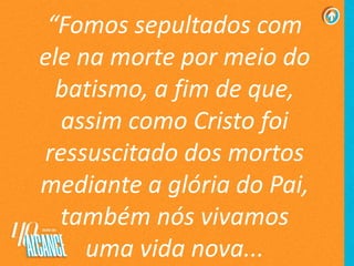 “Fomos sepultados com
ele na morte por meio do
batismo, a fim de que,
assim como Cristo foi
ressuscitado dos mortos
mediante a glória do Pai,
também nós vivamos
uma vida nova...
 