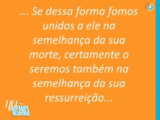... Se dessa forma fomos
unidos a ele na
semelhança da sua
morte, certamente o
seremos também na
semelhança da sua
ressurreição...
 