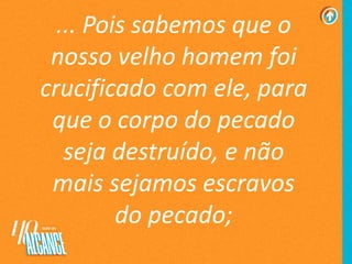 ... Pois sabemos que o
nosso velho homem foi
crucificado com ele, para
que o corpo do pecado
seja destruído, e não
mais sejamos escravos
do pecado;
 
