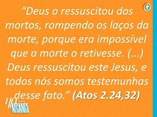 “Deus o ressuscitou dos
mortos, rompendo os laços da
morte, porque era impossível
que a morte o retivesse. (...)
Deus ressuscitou este Jesus, e
todos nós somos testemunhas
desse fato.” (Atos 2.24,32)
 