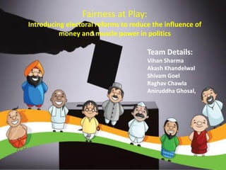 Fairness at Play:
Introducing electoral reforms to reduce the influence of
money and muscle power in politics
Team Details:
Vihan Sharma
Akash Khandelwal
Shivam Goel
Raghav Chawla
Aniruddha Ghosal,
 