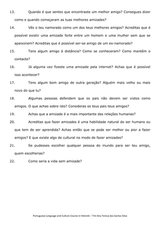 Portuguese Language and Culture Course in Helsinki – Tmi Ana Teresa dos Santos Silva
13. Quando é que sentes que encontraste um melhor amigo? Consegues dizer
como e quando começaram as tuas melhores amizades?
14. Vês o teu namorado como um dos teus melhores amigos? Acreditas que é
possível existir uma amizade forte entre um homem e uma mulher sem que se
apaixonem? Acreditas que é possível ser-se amigo de um ex-namorado?
15. Tens algum amigo à distância? Como se conheceram? Como mantêm o
contacto?
16. Já alguma vez fizeste uma amizade pela internet? Achas que é possível
isso acontecer?
17. Tens algum bom amigo de outra geração? Alguém mais velho ou mais
novo do que tu?
18. Algumas pessoas defendem que os pais não devem ser vistos como
amigos. O que achas sobre isto? Consideras os teus pais teus amigos?
19. Achas que a amizade é a mais importante das relações humanas?
20. Acreditas que fazer amizades é uma habilidade natural do ser humano ou
que tem de ser aprendida? Achas então que se pode ser melhor ou pior a fazer
amigos? E que existe algo de cultural no modo de fazer amizades?
21. Se pudesses escolher qualquer pessoa do mundo para ser teu amigo,
quem escolherias?
22. Como seria a vida sem amizade?
 