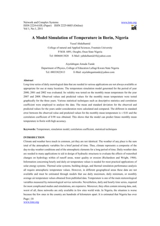 Network and Complex Systems                                                                    www.iiste.org
ISSN 2224-610X (Paper) ISSN 2225-0603 (Online)
Vol 1, No.1, 2011


        A Model Simulation of Temperature in Ilorin, Nigeria
                                             Yusuf Abdulhamid
                       College of natural and Applied Sciences, Fountain University
                                 P.M.B. 4491, Osogbo, Osun State Nigeria
                         Tel: 08060413828      E-Mail: yabdulhamid10@yahoo.com


                                         Aiyelabegan Amuda Tunde
                 Department of Physics, College of Education Lafiagi Kwara State Nigeria
                     Tel: 08033822813           E-Mail: aiyelabegantunde@yahoo.com


Abstract
Long time series of daily metrological data that are needed in various applications are not always available or
appropriate for use at many locations. The temperature simulation model generated for the period of year
2000, 2001 and 2002 was evaluated. Its validity was tested on the monthly mean temperature for the year
2007 and 2008. Observed values and predicted values for the monthly mean temperature were tested
graphically for the three years. Various statistical techniques such as descriptive statistics and correlation
coefficient were employed to analyze the data. The mean and standard deviation for the observed and
predicted values for the years under consideration were calculated and compared. The different in standard
error between the observed value and predicted values for the monthly mean temperature is ± 0.01 and the
correlation coefficient of 0.98 was obtained. This shows that the model can predict future monthly mean
temperature in Ilorin with high accuracy.


Keywords: Temperature, simulation model, correlation coefficient, statistical techniques


INTRODUCTION
Climate and weather have much in common, yet they are not identical. The weather of any place is the sum
total of the atmospheric variables for a brief period of time. Thus, climate represents a composite of the
day-to-day weather conditions and of the atmospheric elements for a long period of time. Daily weather data
are needed in many applications to aid in design of hydraulic structures to evaluate the effects of watershed
changes on hydrology within of runoff areas, water quality or erosion (Richardson and Wright, 1984).
Information concerning hourly and daily air temperature values is needed for most practical applications of
solar energy systems. Thermal solar systems, building design, and thermal simulation performance analysis
all require atmospheric temperature values. However, in different geographical areas these data are not
available and must be estimated through models that use daily maximum, daily minimum, or monthly
average air temperature values obtained from published data. Temperature is one of the main meteorological
variables measured by meteorological service networks. Nevertheless, daily and hourly time series, required
for most complicated studies and simulations, are expensive. Moreover, they often contain missing data, and,
worst of all, these networks are only available in few sites world wide. In Nigeria, the situation is worse
because the few ones in the country are hundreds of kilometers apart. It is estimated that Nigeria has over
Page | 18
www.iiste.org
 