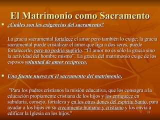 El Matrimonio como Sacramento ¿Cuáles son las exigencias del sacramento?   La gracia sacramental  fortalece  el amor pero también lo exige; la gracia sacramental puede cristalizar el amor que liga a dos seres, puede fortalecerlo,  pero no podría suplirlo . “El amor no es sólo la gracia sino la actividad del hombre mismo”. La gracia del matrimonio exige de los esposos  voluntad de amor recíproco . Una fuente nueva en el sacramento del matrimonio .   "Para los padres cristianos la misión educativa, que los consagra a la educación propiamente cristiana de los hijos y  los enriquece  en sabiduría, consejo, fortaleza y  en los otros dones del espíritu Santo , para ayudar a los hijos en su  crecimiento humano y cristiano  y los envía a edificar la Iglesia en los hijos." 