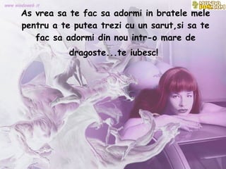 As vrea sa te fac sa adormi in bratele mele pentru a te putea trezi cu un sarut,si sa te fac sa adormi din nou intr-o mare de dragoste...te iubesc!   