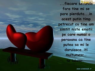 ...fiecare secunda fara tine mi se pare pierduta...in acest putin timp petrecut cu tine am simtit niste emotii pe care numai o persoana ca tine putea sa mi le daruiasca…iti multumesc… te iubesc.   