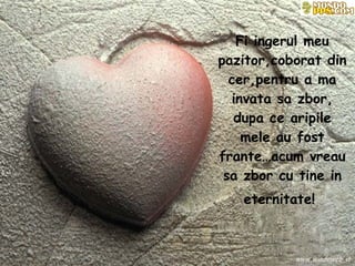 Fi ingerul meu pazitor,coborat din cer,pentru a ma invata sa zbor, dupa ce aripile mele au fost frante…acum vreau sa zbor cu tine in eternitate!   