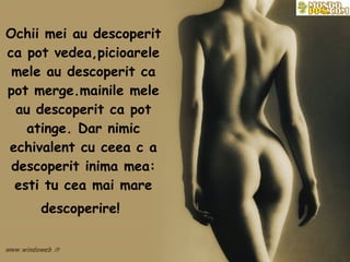 Ochii mei au descoperit ca pot vedea,picioarele mele au descoperit ca pot merge.mainile mele au descoperit ca pot atinge. Dar nimic echivalent cu ceea c a descoperit inima mea: esti tu cea mai mare descoperire!   