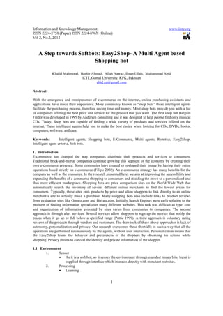 Information and Knowledge Management                                                       www.iiste.org
ISSN 2224-5758 (Paper) ISSN 2224-896X (Online)
Vol 2, No.2, 2012



   A Step towards Softbots: Easy2Shop- A Multi Agent based
                        Shopping bot

            Khalid Mahmood, Bashir Ahmad, Allah Nawaz, Ihsan Ullah, Muhammad Abid
                             ICIT, Gomal University, KPK, Pakistan
                                     abid.gu@gmail.com

Abstract:

With the emergence and omnipresence of e-commerce on the internet, online purchasing assistants and
applications have made their appearance. More commonly known as “shop bots” these intelligent agents
facilitate the purchasing process, therefore saving time and money. Most shop bots provide you with a list
of companies offering the best price and service for the product that you want. The first shop bot Bargain
Finder was developed in 1995 by Andersen consulting and it was designed to help people find only musical
CDs. Today, Shop bots are capable of finding a wide variety of products and services offered on the
internet. These intelligent agents help you to make the best choice when looking for CDs, DVDs, books,
computers, software, and cars.

Keywords:          Intelligent agents, Shopping bots, E-Commerce, Multi agents, Robotics, Easy2Shop,
Intelligent agent criteria, Soft bots.

1. Introduction
E-commerce has changed the way companies distribute their products and services to consumers.
Traditional brick-and-mortar companies continue growing this segment of the economy by creating their
own e-commerce presence. Some companies have created or reshaped their image by having their entire
operations based strictly on e-commerce (Filipo 2002). An e-commerce strategy has many beneﬁts for the
company as well as the consumer. In the research presented here, we aim at improving the accessibility and
expanding the beneﬁts of e-commerce shopping to consumers and at aiding the move to a personalized and
thus more eﬃcient marketplace. Shopping bots are price comparison sites on the World Wide Web that
automatically search the inventory of several different online merchants to find the lowest prices for
consumers. Typically, these sites rank products by price and allow shoppers to link directly to an online
merchant’s site to actually make a purchase. Many shopping bots also include links to product reviews
from evaluation sites like Gomez.com and Bizrate.com. Initially Search Engines were early solution to the
problem of finding information spread over many different websites. This task was difficult as type, cost
and organization of information provided by sites varies from companies to companies. The second
approach is through alert services. Several services allow shoppers to sign up the service that notify the
prices when it go up or fall below a specified range (Pattie 1999). A third approach is voluntary rating
reviews of the products through vendors and customers. The drawback of these above approaches is lack of
autonomy, personalization and privacy. Our research overcomes these shortfalls in such a way that all the
operations are performed autonomously by the agents, without user interaction. Personalization means that
the Easy2Shop learns the behavior and preferences of the shoppers by observing his actions while
shopping. Privacy means to conceal the identity and private information of the shopper.

1.1 Environment
       1.     Sensor
              • As it is a soft bot, so it senses the environment through encoded binary bits. Input is
                  supplied through interface which interacts directly with merchant websites.
       2.     Processing
              • Learning


                                                    1
 