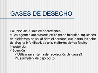 GASES DE DESECHO Polución de la sala de operaciones Los agentes anestésicos de desecho han sido implicados en problemas de salud para el personal que opera las salas de cirugía: infertilidad, aborto, malformaciones fetales, impotencia Solución Utilizar un sistema de recolección de gases!! Es simple y de bajo costo 