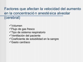 Factores que afectan la velocidad del aumento en la concentración anestésica alveolar (cerebral) Volumen Flujo de gas fresco Tipo de sistema respiratorio Ventilación del paciente Coeficiente de solubilidad en la sangre Gasto cardíaco 