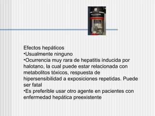 Efectos hepáticos Usualmente ninguno Ocurrencia muy rara de hepatitis inducida por halotano, la cual puede estar relacionada con metabolitos tóxicos, respuesta de hipersensibilidad a exposiciones repetidas. Puede ser fatal Es preferible usar otro agente en pacientes con enfermedad hepática preexistente 
