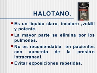 HALOTANO. Es un liquido claro, incoloro ,volátil y potente. La mayor parte se elimina por los pulmones. No es recomendable  en pacientes con aumento de la presión intracraneal. Evitar exposiciones repetidas. 