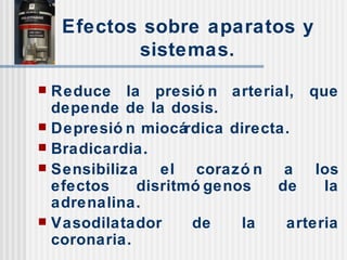 Efectos sobre aparatos y sistemas. Reduce la presión arterial, que depende de la dosis. Depresión miocárdica directa. Bradicardia. Sensibiliza el corazón a los efectos disritmógenos de la adrenalina. Vasodilatador de la arteria coronaria. 