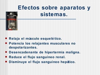 Efectos sobre aparatos y sistemas. Relaja el músculo esquelético. Potencia los relajantes musculares no despolarizantes. Desencadenante de hipertermia maligna. Reduce el flujo sanguíneo renal. Disminuye el flujo sanguíneo hepático. 