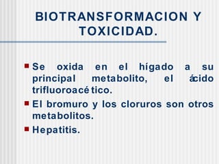 BIOTRANSFORMACION Y TOXICIDAD. Se oxida en el hígado a su principal metabolito, el ácido trifluoroacético. El bromuro y los cloruros son otros metabolitos. Hepatitis. 