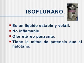 ISOFLURANO. Es un liquido estable y volátil. No inflamable. Olor etéreo punzante. Tiene la mitad de potencia que el halotano. 