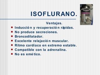 ISOFLURANO. Ventajas. Inducción y recuperación rápidas. No produce secreciones. Broncodilatador. Excelente relajación muscular. Ritmo cardíaco en extremo estable. Compatible con la adrenalina. No es emético. 