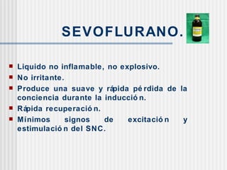 SEVOFLURANO. Liquido no inflamable, no explosivo. No irritante. Produce una suave y rápida pérdida de la conciencia durante la inducción. Rápida recuperación. Mínimos signos de excitación y estimulación del SNC.  