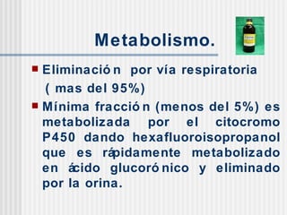 Metabolismo. Eliminación  por vía respiratoria  ( mas del 95%) Mínima fracción (menos del 5%) es metabolizada por el citocromo P450 dando hexafluoroisopropanol que es rápidamente metabolizado en ácido glucorónico y eliminado por la orina. 