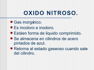 OXIDO NITROSO. Gas inorgánico. Es incoloro e inodoro. Está en forma de liquido comprimido. Se almacena en cilindros de acero pintados de azul. Retorna al estado gaseoso cuando sale del cilindro. 