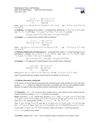 Mathematical Theory and Modeling                                                                           www.iiste.org
ISSN 2224-5804 (Paper)    ISSN 2225-0522 (Online)
Vol.2, No.1, 2011




                     ( )=                                            ,

where                                                                            ,   and
              .
4.3 Definition : A triangular fuzzy number    is called positive, denoted by                     , if                there
exist                     where            ),              ,                                 such that
                                                      , and                                     .
4.4 Example :     is a positive fuzzy number which is defined by


                     ( )=                                        ,

where                                                                        ,       and
              .
4.5 Definition [Half positive and half negative] : A triangular fuzzy number                   is called ‘half-positive and
half-negative’, denoted by                  , if                   there exist                                       where
            ),              ,                   such that
                                                      , and                                     .
4.6 Example :     is a half-positive and half-negative fuzzy number which is defined by



                     ( )=

where                                                           and                                           .
Figure 1 represents the fuzzy numbers which are given in examples 4.2, 4.4, and 4.6.


5. Problems, Discussions, and Results
In this section, we have proposed some propositions with their proofs, which will help us to solve the fuzzy
equation             without any difficulties and within a reasonable time. We have also established related
theorems. In support of that some problems and their solutions have also been investigated.


5.1 Proposition : If           are known fuzzy numbers and is any unknown fuzzy number, then the
solution of the fuzzy equation         is a positive fuzzy number.
Proof : Given that               and the fuzzy equation                  . Then,                                       and
                                , where                                         and                                           .
Now, via             representation, we have,         =                                         .
Then,                 and                 such that                                        ,                           and
                       . That is,                     ( )]                             ( )]
is true if each                                is positive. Hence, the solution            of the fuzzy equation
           is a ‘positive fuzzy number’.


5.2 Problem : Suppose that          and   are two triangular negative continuous fuzzy numbers, where

                                                        3
 