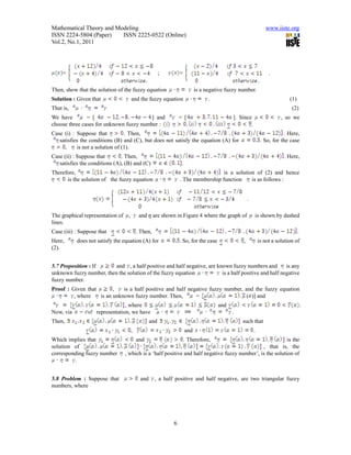 Mathematical Theory and Modeling                                                                                www.iiste.org
ISSN 2224-5804 (Paper)    ISSN 2225-0522 (Online)
Vol.2, No.1, 2011




     =                                                   ;       =                                                .

Then, show that the solution of the fuzzy equation                          is a negative fuzzy number.
Solution : Given that                  and the fuzzy equation                     .                                         (1)
That is,                                                                                                                     (2)
We have        = [                       ] and                   = [                        ]. Since                    , so we
choose three cases for unknown fuzzy number :                                                       .
Case (i) : Suppose that          . Then,                                                                                 . Here,
   satisfies the conditions (B) and (C), but does not satisfy the equation (A) for                            . So, for the case
      ,    is not a solution of (1).
Case (ii) : Suppose that       . Then,                                                                                   . Here,
   satisfies the conditions (A), (B) and (C)                      .
Therefore,                                                                         is a solution of (2) and hence
      is the solution of the fuzzy equation                      . The membership function     is as follows :


                                                                                                     .

The graphical representation of    ,        and 𝜂 are shown in Figure 4 where the graph of               is shown by dashed
lines.
Case (iii) : Suppose that                  . Then,                                                                                .
Here,      does not satisfy the equation (A) for                 . So, for the case              ,           is not a solution of
(2).


5.7 Proposition : If      and , a half positive and half negative, are known fuzzy numbers and         is any
unknown fuzzy number, then the solution of the fuzzy equation            is a half positive and half negative
fuzzy number.
Proof : Given that       ,   is a half positive and half negative fuzzy number, and the fuzzy equation
         , where   is an unknown fuzzy number. Then,        =                    ( )] and
                                 , where                                              and                                             .
Now, via            representation, we have                                                 .
Then,                                              and                                           such that
                                       ,                              and                                .
Which implies that                         and                       . Therefore,                           is the
solution of                                                                                     , that is, the
corresponding fuzzy number        , which is a ‘half positive and half negative fuzzy number’, is the solution of
         .


5.8 Problem : Suppose that                   and     , a half positive and half negative, are two triangular fuzzy
numbers, where




                                                             6
 