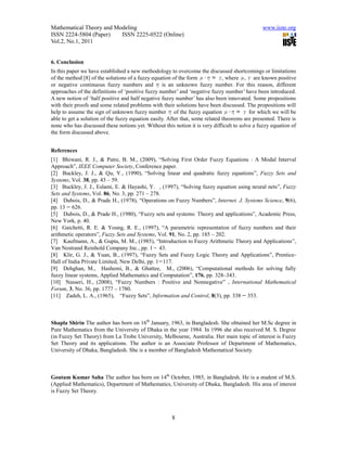 Mathematical Theory and Modeling                                                               www.iiste.org
ISSN 2224-5804 (Paper)    ISSN 2225-0522 (Online)
Vol.2, No.1, 2011


6. Conclusion
In this paper we have established a new methodology to overcome the discussed shortcomings or limitations
of the method [8] of the solutions of a fuzzy equation of the form            , where , are known positive
or negative continuous fuzzy numbers and          is an unknown fuzzy number. For this reason, different
approaches of the definitions of ‘positive fuzzy number’ and ‘negative fuzzy number’ have been introduced.
A new notion of ‘half positive and half negative fuzzy number’ has also been innovated. Some propositions
with their proofs and some related problems with their solutions have been discussed. The propositions will
help to assume the sign of unknown fuzzy number of the fuzzy equation                     for which we will be
able to get a solution of the fuzzy equation easily. After that, some related theorems are presented. There is
none who has discussed these notions yet. Without this notion it is very difficult to solve a fuzzy equation of
the form discussed above.


References
[1] Bhiwani, R. J., & Patre, B. M., (2009), “Solving First Order Fuzzy Equations : A Modal Interval
Approach”, IEEE Computer Society, Conference paper.
[2] Buckley, J. J., & Qu, Y., (1990), “Solving linear and quadratic fuzzy equations”, Fuzzy Sets and
Systems, Vol. 38, pp. 43 – 59.
[3] Buckley, J. J., Eslami, E. & Hayashi, Y. , (1997), “Solving fuzzy equation using neural nets”, Fuzzy
Sets and Systems, Vol. 86, No. 3, pp. 271 – 278.
[4] Dubois, D., & Prade H., (1978), “Operations on Fuzzy Numbers”, Internet. J. Systems Science, 9(6),
pp. 13 626.
[5] Dubois, D., & Prade H., (1980), “Fuzzy sets and systems: Theory and applications”, Academic Press,
New York, p. 40.
[6] Gaichetti, R. E. & Young, R. E., (1997), “A parametric representation of fuzzy numbers and their
arithmetic operators”, Fuzzy Sets and Systems, Vol. 91, No. 2, pp. 185 – 202.
[7] Kaufmann, A., & Gupta, M. M., (1985), “Introduction to Fuzzy Arithmetic Theory and Applications”,
Van Nostrand Reinhold Company Inc., pp. 1 43.
[8] Klir, G. J., & Yuan, B., (1997), “Fuzzy Sets and Fuzzy Logic Theory and Applications”, Prentice-
Hall of India Private Limited, New Delhi, pp. 1 117.
[9] Dehghan, M., Hashemi, B., & Ghattee, M., (2006), “Computational methods for solving fully
fuzzy linear systems, Applied Mathematics and Computation”, 176, pp. 328–343.
[10] Nasseri, H., (2008), “Fuzzy Numbers : Positive and Nonnegative” , International Mathematical
Forum, 3, No. 36, pp. 1777 – 1780.
[11] Zadeh, L. A., (1965), “Fuzzy Sets”, Information and Control, 8(3), pp. 338 353.



Shapla Shirin The author has born on 16th January, 1963, in Bangladesh. She obtained her M.Sc degree in
Pure Mathematics from the University of Dhaka in the year 1984. In 1996 she also received M. S. Degree
(in Fuzzy Set Theory) from La Trobe University, Melbourne, Australia. Her main topic of interest is Fuzzy
Set Theory and its applications. The author is an Associate Professor of Department of Mathematics,
University of Dhaka, Bangladesh. She is a member of Bangladesh Mathematical Society.



Goutam Kumar Saha The author has born on 14th October, 1985, in Bangladesh. He is a student of M.S.
(Applied Mathematics), Department of Mathematics, University of Dhaka, Bangladesh. His area of interest
is Fuzzy Set Theory.



                                                      8
 