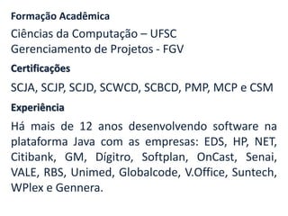 Formação Acadêmica 
Ciências da Computação – UFSC 
Gerenciamento de Projetos - FGV 
Certificações 
SCJA, SCJP, SCJD, SCWCD, SCBCD, PMP, MCP e CSM 
Experiência 
Há mais de 12 anos desenvolvendo software na 
plataforma Java com as empresas: EDS, HP, NET, 
Citibank, GM, Dígitro, Softplan, OnCast, Senai, 
VALE, RBS, Unimed, Globalcode, V.Office, Suntech, 
WPlex e Gennera. 
 