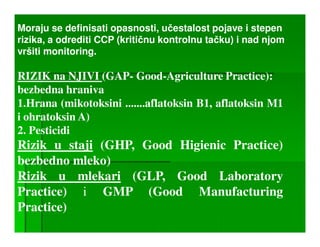 Moraju se definisati opasnosti, učestalost pojave i stepen
rizika, a odrediti CCP (kritičnu kontrolnu tačku) i nad njom
vršiti monitoring.

RIZIK na NJIVI (GAP- Good-Agriculture Practice):
bezbedna hraniva
•
1.Hrana (mikotoksini .......aflatoksin B1, aflatoksin M1
i ohratoksin A)
2. Pesticidi
Rizik u staji (GHP, Good Higienic Practice)
bezbedno mleko)
Rizik u mlekari (GLP, Good Laboratory
Practice) i GMP (Good Manufacturing
Practice)
 