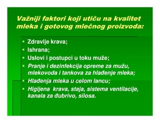 Važniji faktori koji utiču na kvalitet
        faktori      uti      kvalitet
mleka i gotovog mlečnog proizvoda:

   Zdravlje krava;
   Ishrana;
   Uslovi i postupci u toku muže;
   Pranje i dezinfekcija opreme za mužu,
   mlekovoda i tankova za hlañenje mleka;
                                    mleka;
   Hlañenja mleka u celom lancu;
   Higijena krava, staja, sistema ventilacije,
                          sistema
   kanala za ñubrivo, silosa.
             ñubrivo,
 