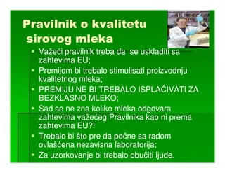 Pravilnik o kvalitetu
sirovog mleka
  Važeći pravilnik treba da se uskladiti sa
  zahtevima EU;
  Premijom bi trebalo stimulisati proizvodnju
  kvalitetnog mleka;
  PREMIJU NE BI TREBALO ISPLAĆIVATI ZA
  BEZKLASNO MLEKO;
  Sad se ne zna koliko mleka odgovara
  zahtevima važećeg Pravilnika kao ni prema
  zahtevima EU?!
  Trebalo bi što pre da počne sa radom
  ovlašćena nezavisna laboratorija;
  Za uzorkovanje bi trebalo obučiti ljude.
 