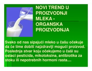 NOVI TREND U
                 PROIZVODNJI
                 MLEKA -
                 ORGANSKA
                 PROIZVODNJA

Svako od nas sipajući mleko u čašu očekuje
da će time dobiti najzdraviji mogući proizvod.
                                      proizvod.
Poslednja stvar koju očekujemo u čaši su
ostaci pesticida, mikotoksina, antibiotika za
       pesticida, mikotoksina,
stoku ili nepotrebnih hormoni rasta....
                               rasta.
 