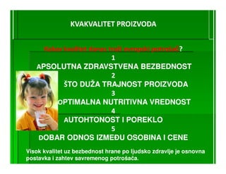 KVAKVALITET PROIZVODA


     Kakav kvalitet danas traži evropski potrošač?
                                         potroš
                           1
   APSOLUTNA ZDRAVSTVENA BEZBEDNOST
                           2
           ŠTO DUŽA TRAJNOST PROIZVODA
                           3
         OPTIMALNA NUTRITIVNA VREDNOST
                           4
           AUTOHTONOST I POREKLO
                           5
   DOBAR ODNOS IZMEðU OSOBINA I CENE
Visok kvalitet uz bezbednost hrane po ljudsko zdravlje je osnovna
postavka i zahtev savremenog potrošača.
 