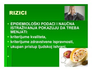 RIZICI

EPIDEMIOLOŠKI PODACI I NAUČNA
ISTRAŽIVANJA POKAZUJU DA TREBA
MENJATI:
kriterijume kvaliteta,
kriterijume zdravstvene ispravnosti,
ukupan pristup ljudskoj ishrani.
 