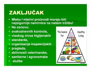 ZAKLJUČAK
ZAKLJUČAK
Mleko i mlečni proizvodi moraju biti
najsigurnije namirnice na našem tržištu!
Na osnovu:
svakodnevnih kontrola,
visokog nivoa higijenskih
standarda,
organizacije inspekcijskih
pregleda,
aktivnosti veterinarske,
sanitarne i agronomske
službe
 