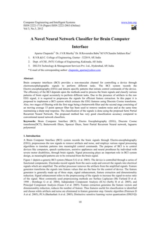 Computer Engineering and Intelligent Systems                                                    www.iiste.org
ISSN 2222-1719 (Paper) ISSN 2222-2863 (Online)
Vol 3, No.3, 2012


         A Novel Neural Network Classifier for Brain Computer
                                               Interface
           Aparna Chaparala1* Dr. J.V.R.Murthy2 Dr. B.Raveendra Babu3 M.V.P.Chandra Sekhara Rao1
    1.    R.V.R.&J.C. College of Engineering, Guntur - 522019, AP, India
    2.    Dept. of CSE, JNTU College of Engineering, Kakinada, AP, India
    3.    DELTA Technology & Management Services Pvt. Ltd., Hyderabad, AP, India
    * E-mail of the corresponding author: chaparala_aparna@yahoo.com


Abstract
Brain computer interfaces (BCI) provides a non-muscular channel for controlling a device through
electroencephalographic signals to perform different tasks. The BCI system records the
Electro-encephalography (EEG) and detects specific patterns that initiate control commands of the device.
The efficiency of the BCI depends upon the methods used to process the brain signals and classify various
patterns of brain signal accurately to perform different tasks. Due to the presence of artifacts in the raw
EEG signal, it is required to preprocess the signals for efficient feature extraction. In this paper it is
proposed to implement a BCI system which extracts the EEG features using Discrete Cosine transforms.
Also, two stages of filtering with the first stage being a butterworth filter and the second stage consisting of
an moving average 15 point spencer filter has been used to remove random noise and at the same time
maintaining a sharp step response. The classification of the signals is done using the proposed Semi Partial
Recurrent Neural Network. The proposed method has very good classification accuracy compared to
conventional neural network classifiers.
Keywords: Brain Computer Interface (BCI), Electro Encephalography (EEG), Discrete Cosine
transforms(DCT), Butterworth filters, Spencer filters, Semi Partial Recurrent Neural network, laguarre
polynomial


1. Introduction
A Brain Computer Interface (BCI) system records the brain signals through Electro-encephalography
(EEG), preprocesses the raw signals to remove artifacts and noise, and employs various signal processing
algorithms to translate patterns into meaningful control commands. The purpose of BCI is to control
devices like computers, speech synthesizers, assistive appliances and neural prostheses by individual with
severe motor disabilities, through brain signals. Signal processing plays an important role in BCI system
design, as meaningful patterns are to be extracted from the brain signal.
Figure 1 depicts a generic BCI system (Mason S G et al. 2003). The device is controlled through a series of
functional components. Electrodes record signals from the users scalp and convert the signals into electrical
signals which are amplified. The artifact processor removes the artifacts from the amplified signals. Feature
generator transforms the signals into feature values that are the base for the control of device. The feature
generator is generally made up of three steps, signal enhancement, feature extraction and dimensionality
reduction. Signal enhancement refers to the preprocessing of the signals to increase the signal-to-noise ratio
of the signal. Most commonly used preprocessing methods are Surface Laplacian (Mc Farland D et al.
1998 ; Dornhege G et al. 2004), Independent Component Analysis (ICA) (Serby H et al. 2005), and
Principal Component Analysis (Guan J et al. 2005). Feature extraction generates the feature vectors and
dimensionality reduction, reduces the number of feature. Thus features useful for classification is identified
and chosen while artifacts and noise are eliminated in feature generator step. Genetic algorithm (Peterson D
A et al. 2005), PCA (Bashashati A et al. 2005), Distinctive sensitive learning vector quantization (DSLVQ)

                                                      10
 