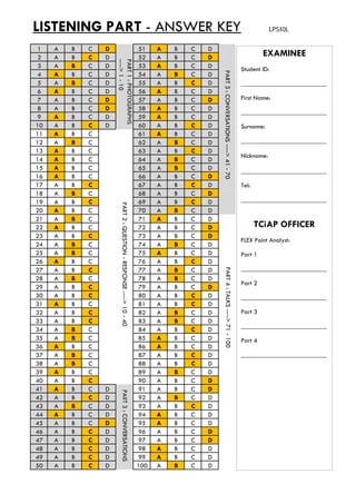 LISTENING PART - ANSWER KEY LPSI0L
1 A B C D 51 A B C D
2 A B C D 52 A B C D EXAMINEE2 A B C D 52 A B C D
3 A B C D 53 A B C D
4 A B C D 54 A B C D
5 A B C D 55 A B C D
6 A B C D 56 A B C D
7 A B C D 57 A B C D
8 A B C D 58 A B C D
Student ID:
__________________________
First Name:
PART1:PHOTOGRA
---->1-10
PART3:CONVE
9 A B C D 59 A B C D
10 A B C D 60 A B C D
11 A B C 61 A B C D
12 A B C 62 A B C D
13 A B C 63 A B C D
14 A B C 64 A B C D
15 A B C 65 A B C D
__________________________
Surname:
__________________________
Nickname:
PHS 
ERSATIONS---->41-
16 A B C 66 A B C D
17 A B C 67 A B C D
18 A B C 68 A B C D
19 A B C 69 A B C D
20 A B C 70 A B C D
21 A B C 71 A B C D
22 A B C 72 A B C D
__________________________
Tel:
__________________________
TCiAP OFFICER
PART2:Q
70
22 A B C 72 A B C D
23 A B C 73 A B C D
24 A B C 74 A B C D
25 A B C 75 A B C D
26 A B C 76 A B C D
27 A B C 77 A B C D
28 A B C 78 A B C D
29 A B C 79 A B C D
FLEX Point Analyst:
Part 1
__________________________
Part 2
QUESTION-RESPONS
PART4
29 A B C 79 A B C D
30 A B C 80 A B C D
31 A B C 81 A B C D
32 A B C 82 A B C D
33 A B C 83 A B C D
34 A B C 84 A B C D
35 A B C 85 A B C D
Part 2
__________________________
Part 3
__________________________
Part 4
SE---->10-40
4:TALKS---->71-10
36 A B C 86 A B C D
37 A B C 87 A B C D
38 A B C 88 A B C D
39 A B C 89 A B C D
40 A B C 90 A B C D
41 A B C D 91 A B C D
42 A B C D 92 A B C D
Part 4
__________________________
PAR
00
42 A B C D 92 A B C D
43 A B C D 93 A B C D
44 A B C D 94 A B C D
45 A B C D 95 A B C D
46 A B C D 96 A B C D
47 A B C D 97 A B C D
48 A B C D 98 A B C D
49 A B C D 99 A B C D
RT3:CONVERSATION
49 A B C D 99 A B C D
50 A B C D 100 A B C D
NS
 