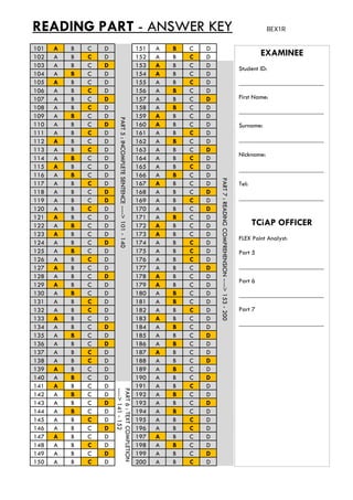 READING PART - ANSWER KEY BEX1R
101 A B C D 151 A B C D
102 A B C D 152 A B C D EXAMINEE102 A B C D 152 A B C D
103 A B C D 153 A B C D
104 A B C D 154 A B C D
105 A B C D 155 A B C D
106 A B C D 156 A B C D
107 A B C D 157 A B C D
108 A B C D 158 A B C D
Student ID:
__________________________
First Name:
109 A B C D 159 A B C D
110 A B C D 160 A B C D
111 A B C D 161 A B C D
112 A B C D 162 A B C D
113 A B C D 163 A B C D
114 A B C D 164 A B C D
115 A B C D 165 A B C D
__________________________
Surname:
__________________________
Nickname:
PART5:INCOMPLET
116 A B C D 166 A B C D
117 A B C D 167 A B C D
118 A B C D 168 A B C D
119 A B C D 169 A B C D
120 A B C D 170 A B C D
121 A B C D 171 A B C D
122 A B C D 172 A B C D
__________________________
Tel:
__________________________
TCiAP OFFICER
TESENTENCE---->10
PART7:READING
122 A B C D 172 A B C D
123 A B C D 173 A B C D
124 A B C D 174 A B C D
125 A B C D 175 A B C D
126 A B C D 176 A B C D
127 A B C D 177 A B C D
128 A B C D 178 A B C D
129 A B C D 179 A B C D
FLEX Point Analyst:
Part 5
__________________________
Part 6
01-140
COMPREHENSION--
129 A B C D 179 A B C D
130 A B C D 180 A B C D
131 A B C D 181 A B C D
132 A B C D 182 A B C D
133 A B C D 183 A B C D
134 A B C D 184 A B C D
135 A B C D 185 A B C D
Part 6
__________________________
Part 7
__________________________
--->153-200
136 A B C D 186 A B C D
137 A B C D 187 A B C D
138 A B C D 188 A B C D
139 A B C D 189 A B C D
140 A B C D 190 A B C D
141 A B C D 191 A B C D
142 A B C D 192 A B C D
PA
----
142 A B C D 192 A B C D
143 A B C D 193 A B C D
144 A B C D 194 A B C D
145 A B C D 195 A B C D
146 A B C D 196 A B C D
147 A B C D 197 A B C D
148 A B C D 198 A B C D
149 A B C D 199 A B C D
RT6:TEXTCOMPLETI
->141-152
149 A B C D 199 A B C D
150 A B C D 200 A B C D
ION
 