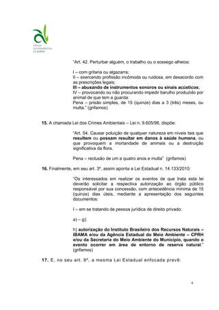 4
“Art. 42. Perturbar alguém, o trabalho ou o sossego alheios:
I – com gritaria ou algazarra;
II – exercendo profissão incômoda ou ruidosa, em desacordo com
as prescrições legais;
III – abusando de instrumentos sonoros ou sinais acústicos;
IV – provocando ou não procurando impedir barulho produzido por
animal de que tem a guarda:
Pena – prisão simples, de 15 (quinze) dias a 3 (três) meses, ou
multa.” (grifamos)
15. A chamada Lei dos Crimes Ambientais – Lei n. 9.605/98, dispõe:
“Art. 54. Causar poluição de qualquer natureza em níveis tais que
resultem ou possam resultar em danos à saúde humana, ou
que provoquem a mortandade de animais ou a destruição
significativa da flora.
Pena – reclusão de um a quatro anos e multa” (grifamos)
16. Finalmente, em seu art. 3º, assim aponta a Lei Estadual n. 14.133/2010:
“Os interessados em realizar os eventos de que trata esta lei
deverão solicitar a respectiva autorização ao órgão público
responsável por sua concessão, com antecedência mínima de 15
(quinze) dias úteis, mediante a apresentação dos seguintes
documentos:
I – em se tratando de pessoa jurídica de direito privado:
a) – g);
h) autorização do Instituto Brasileiro dos Recursos Naturais –
IBAMA e/ou da Agência Estadual do Meio Ambiente – CPRH
e/ou da Secretaria do Meio Ambiente do Município, quando o
evento ocorrer em área de entorno de reserva natural.”
(grifamos)
17. E, no seu art. 8º, a mesma Lei Estadual enfocada prevê:
 