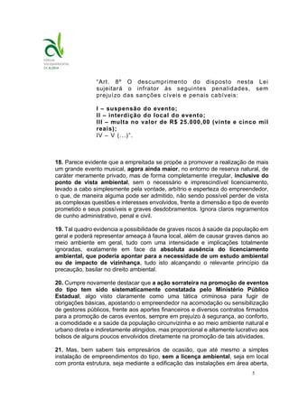 5
“Art. 8º O descumprimento do disposto nesta Lei
sujeitará o infrator às seguintes penalidades, sem
prejuízo das sanções cíveis e penais cabíveis:
I – suspensão do evento;
II – interdição do local do evento;
III – multa no valor de R$ 25.000,00 (vinte e cinco mil
reais);
IV – V (...)”.
18. Parece evidente que a empreitada se propõe a promover a realização de mais
um grande evento musical, agora ainda maior, no entorno de reserva natural, de
caráter meramente privado, mas de forma completamente irregular, inclusive do
ponto de vista ambiental, sem o necessário e imprescindível licenciamento,
levado a cabo simplesmente pela vontade, arbítrio e esperteza do empreendedor,
o que, de maneira alguma pode ser admitido, não sendo possível perder de vista
as complexas questões e interesses envolvidos, frente a dimensão e tipo de evento
prometido e seus possíveis e graves desdobramentos. Ignora claros regramentos
de cunho administrativo, penal e civil.
19. Tal quadro evidencia a possibilidade de graves riscos à saúde da população em
geral e poderá representar ameaça à fauna local, além de causar graves danos ao
meio ambiente em geral, tudo com uma intensidade e implicações totalmente
ignoradas, exatamente em face da absoluta ausência do licenciamento
ambiental, que poderia apontar para a necessidade de um estudo ambiental
ou de impacto de vizinhança, tudo isto alcançando o relevante princípio da
precaução, basilar no direito ambiental.
20. Cumpre novamente destacar que a ação sorrateira na promoção de eventos
do tipo tem sido sistematicamente constatada pelo Ministério Público
Estadual, algo visto claramente como uma tática criminosa para fugir de
obrigações básicas, apostando o empreendedor na acomodação ou sensibilização
de gestores públicos, frente aos aportes financeiros e diversos contratos firmados
para a promoção de caros eventos, sempre em prejuízo à segurança, ao conforto,
a comodidade e a saúde da população circunvizinha e ao meio ambiente natural e
urbano direta e indiretamente atingidos, mas proporcional e altamente lucrativo aos
bolsos de alguns poucos envolvidos diretamente na promoção de tais atividades.
21. Mas, bem sabem tais empresários de ocasião, que até mesmo a simples
instalação de empreendimentos do tipo, sem a licença ambiental, seja em local
com pronta estrutura, seja mediante a edificação das instalações em área aberta,
 
