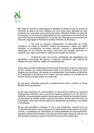 8
25. Todavia, aumenta a preocupação e desalento de todos os que se acham na
iminência de serem, de novo, afetados por uma ainda maior agressão ao meio
ambiente e às suas vidas, pois quando procurado o Ministério Público na sede das
Promotorias, na Comarca de Camaragibe, eis que o peticionário fora informado de
que ainda não houve designação de um membro da instituição para responder pelo
relevante cargo ligado à Promotoria de Meio Ambiente do Município.
Em face ao exposto, considerando as atribuições de Vossa
Excelência na chefia do Ministério Público pernambucano, requer que sejam
adotadas as providências de praxe cabíveis, inclusive e especialmente a
designação de um promotor de justiça, ainda que para atuação específica no
presente caso, dado a gravidade e urgência da situação ora exposta.
Finalmente, para uma pronta constatação das ilegalidades ora
apontadas e prevenção das graves e possíveis ocorrências, sem prejuízo da
adoção de outras medidas, sugere-se respeitosamente:
a) que sejam emitidas Notificações Preliminares Preventivas, conforme modelo que
se tem adotado por muitas promotorias neste e em diversos Estados do país,
dirigidas aos envolvidos, não apenas ao empreendedor, mas também ao Município
de Camaragibe e às polícias civil e militar, para que adotem as providências ao
alcance de suas constitucionais incumbências;
b) que sejam realizadas pesquisas complementares sobre o evento na “Rede
Mundial de Computadores”;
c) que seja requisitado do empreendedor: os documentos relativos ao essencial
licenciamento ambiental, sem o que já há a hipótese tipificada no art. 60, da Lei n.
9.605/98; a documentação relativa à autorização pelo Comitê de Grandes Eventos,
da Secretaria de Defesa Social; eventual documento emitido pelo Município de
Camaragibe; outros documentos relativos à regularidade da empresa e seu objeto
e constituição;
d) que seja procedida a inspeção in loco e nas imediações, incluindo junto ao
Condomínio Alvorada e seus moradores ou administrador (mais próximo ao local),
visando a constatação da notoriedade da inadequabilidade do empreendimento,
seja pela evidente proximidade a uma área de preservação ambiental, seja por sua
aproximação a diversos imóveis e condomínios puramente residenciais;
 