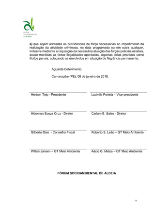 9
e) que sejam adotadas as providências de força necessárias ao impedimento da
realização da atividade criminosa, na data programada ou em outra qualquer,
inclusive mediante a requisição da necessária atuação das forças policiais estatais,
acaso mantidas as fartas ilegalidades apontadas, algumas delas previstas como
ilícitos penais, colocando os envolvidos em situação de flagrância permanente.
Aguarda Deferimento.
Camaragibe (PE), 08 de janeiro de 2018.
Herbert Tejo - Presidente Ludmila Portela – Vice-presidente
Hibernon Souza Cruz - Diretor Carlam B. Sales - Diretor
Gilberto Dias - Conselho Fiscal Roberto S. Leão – GT Meio Ambiente
Wilton Jansen – GT Meio Ambiente Aécio G. Matos – GT Meio Ambiente
FÓRUM SOCIOAMBIENTAL DE ALDEIA
 