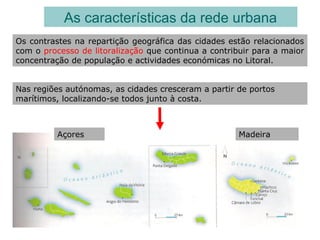 As características da rede urbana
Os contrastes na repartição geográfica das cidades estão relacionados
com o processo de litoralização que continua a contribuir para a maior
concentração de população e actividades económicas no Litoral.
Nas regiões autónomas, as cidades cresceram a partir de portos
marítimos, localizando-se todos junto à costa.
Açores Madeira
 