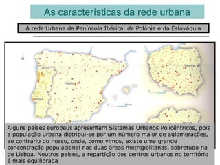 As características da rede urbana
A rede Urbana da Península Ibérica, da Polónia e da Eslováquia
Alguns países europeus apresentam Sistemas Urbanos Policêntricos, pois
a população urbana distribui-se por um número maior de aglomerações,
ao contrário do nosso, onde, como vimos, existe uma grande
concentração populacional nas duas áreas metropolitanas, sobretudo na
de Lisboa. Noutros países, a repartição dos centros urbanos no território
é mais equilibrada
 