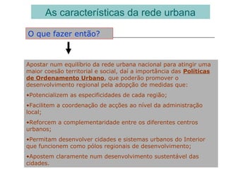As características da rede urbana
O que fazer então?
Apostar num equilíbrio da rede urbana nacional para atingir uma
maior coesão territorial e social, daí a importância das Políticas
de Ordenamento Urbano, que poderão promover o
desenvolvimento regional pela adopção de medidas que:
•Potencializem as especificidades de cada região;
•Facilitem a coordenação de acções ao nível da administração
local;
•Reforcem a complementaridade entre os diferentes centros
urbanos;
•Permitam desenvolver cidades e sistemas urbanos do Interior
que funcionem como pólos regionais de desenvolvimento;
•Apostem claramente num desenvolvimento sustentável das
cidades.
 