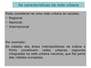 Pode considerar-se uma rede urbana às escalas:
 Regional.
 Nacional.
 Internacional
As características da rede urbana
Por exemplo:
As cidades das áreas metropolitanas de Lisboa e
Porto constituem redes urbanas regionais
integradas na rede urbana nacional, que faz parte
das cidades europeias.
 